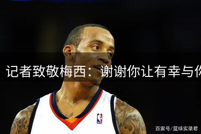 记者致敬梅西：谢谢你让有幸与你相遇的我们，人生多了一份快乐